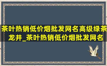 茶叶热销(低价烟批发网)名高级绿茶 龙井_茶叶热销(低价烟批发网)名高级绿茶排行榜